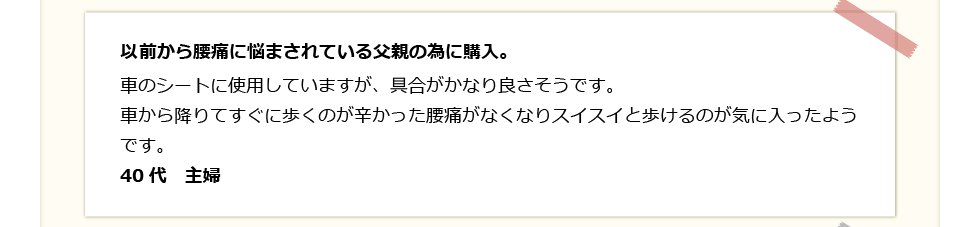 以前から腰痛に悩まされている父親の為に購入。車のシートに使用していますが、具合がかなり良さそう。車から降りてすぐに歩くのが辛い腰痛がなくなりスイスイと歩けるのが気に入ったよう。40代　主婦