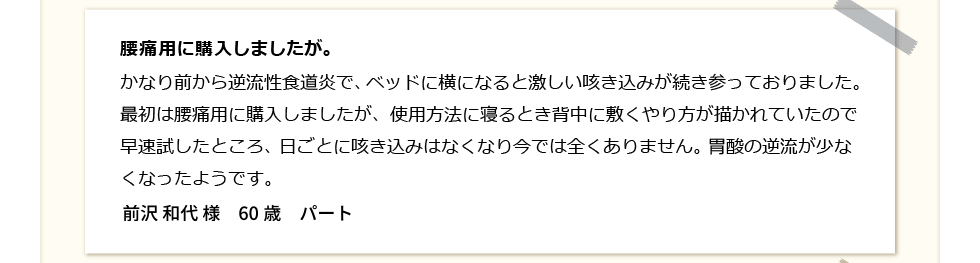 腰痛の為購入しましたが。かなり前から逆流性食道炎で、ベッドに横になると激しい咳き込みが続き参ってます。最初は腰痛の為に購入しましたが、使用方法に寝るとき背中に敷くやり方が描かれていたので早速試してみたところ、 日ごとに咳き込みはなくなり今では全くありません。 胃酸の逆流が少なくなりました。前沢和代　60歳　パート