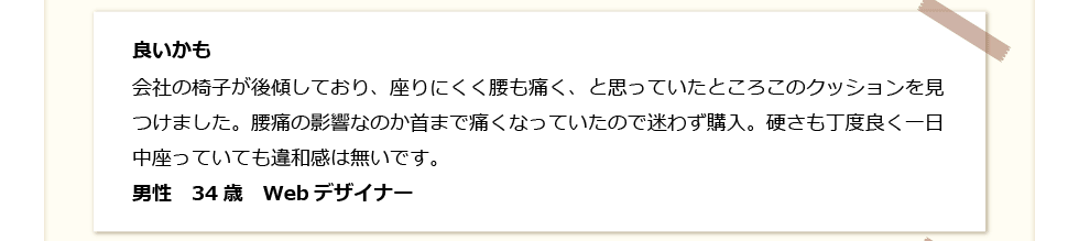 良いかも。会社の椅子が後傾しており、座りにくく腰も痛く、と思っている所、このクッションを発見。腰痛の影響なのか首まで痛くなっていたので迷わず購入。硬さも丁度良く一日中座っていても違和感は無い。男性　34歳　Webデザイナー