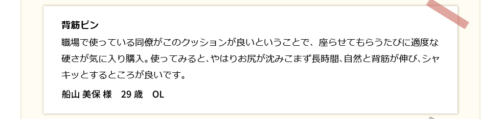 背筋ピン！職場で使っている同僚がこのクッションが良いという事で、座らせてもらう度に適度な硬さが気に入り購入。使ってみると、やはりお尻が沈みこまず長時間、自然と背筋が伸び、シャキッとするところが良い。船山美保　29歳　OL